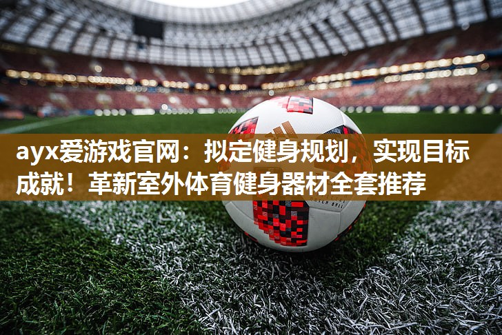 ayx爱游戏官网：拟定健身规划，实现目标成就！革新室外体育健身器材全套推荐