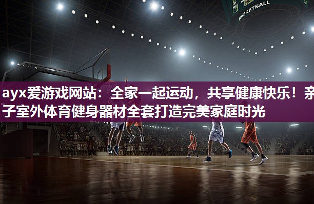 ayx爱游戏网站：全家一起运动，共享健康快乐！亲子室外体育健身器材全套打造完美家庭时光