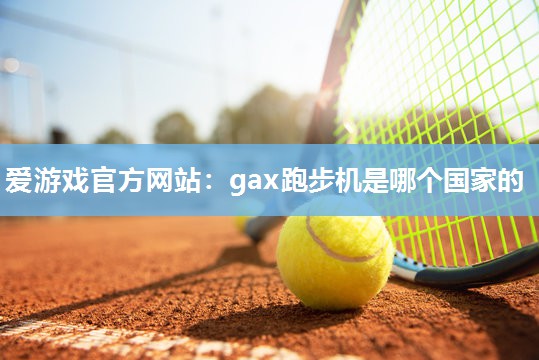 爱游戏官方网站：gax跑步机是哪个国家的