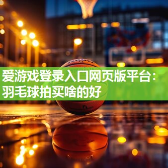 爱游戏登录入口网页版平台：羽毛球拍买啥的好